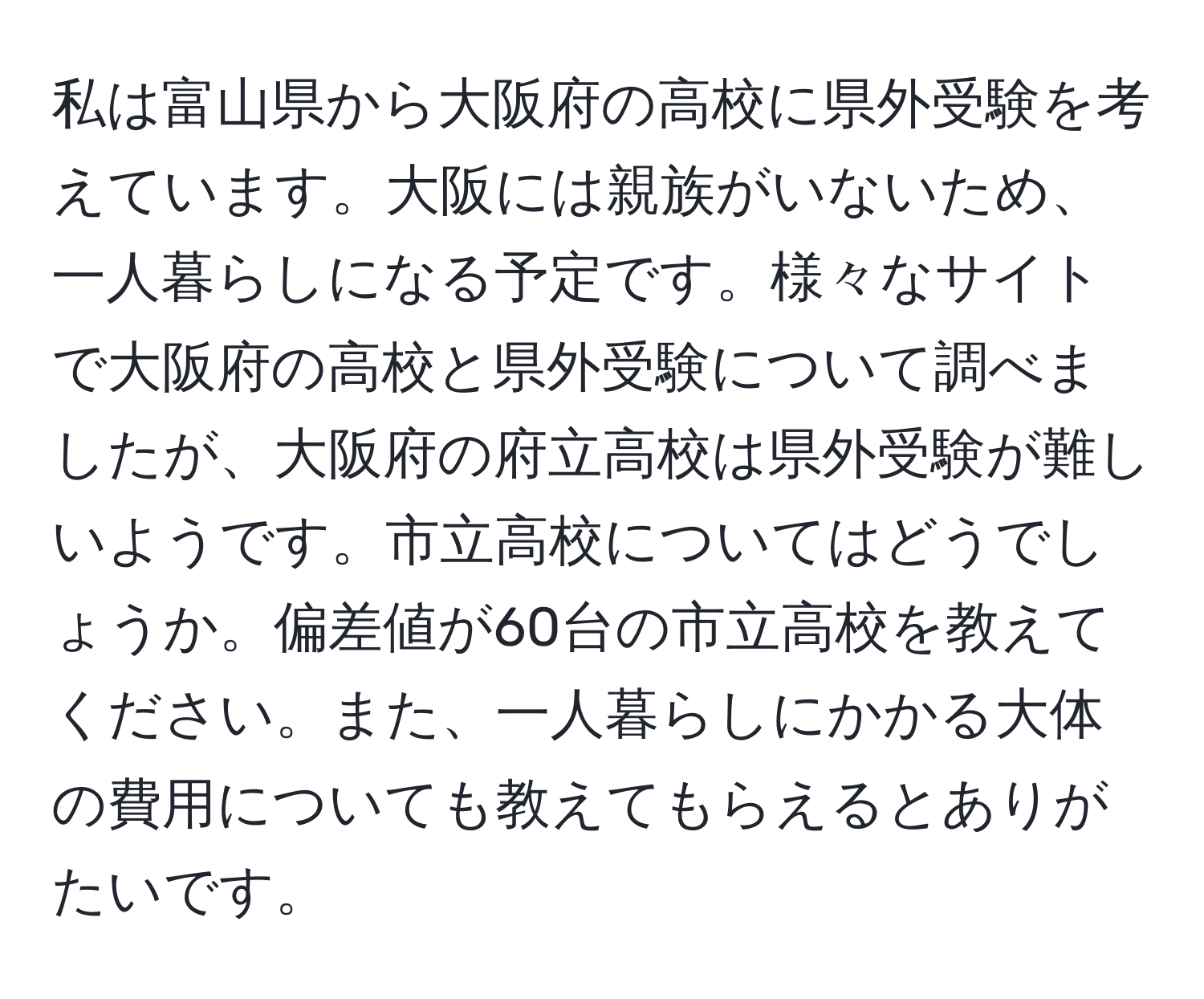 私は富山県から大阪府の高校に県外受験を考えています。大阪には親族がいないため、一人暮らしになる予定です。様々なサイトで大阪府の高校と県外受験について調べましたが、大阪府の府立高校は県外受験が難しいようです。市立高校についてはどうでしょうか。偏差値が60台の市立高校を教えてください。また、一人暮らしにかかる大体の費用についても教えてもらえるとありがたいです。