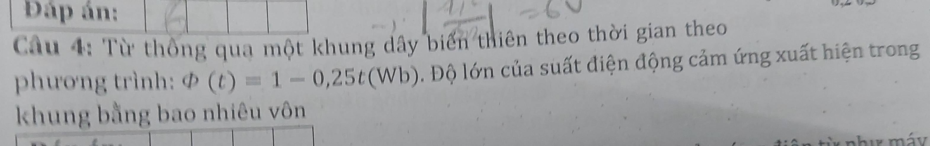 Dáp án: 
Câu 4: Từ thông qua một khung dây biến thiên theo thời gian theo 
phương trình: varPhi (t)=1-0,25t(Wb). Độ lớn của suất điện động cảm ứng xuất hiện trong 
khung bằng bao nhiêu vôn 
hu máy