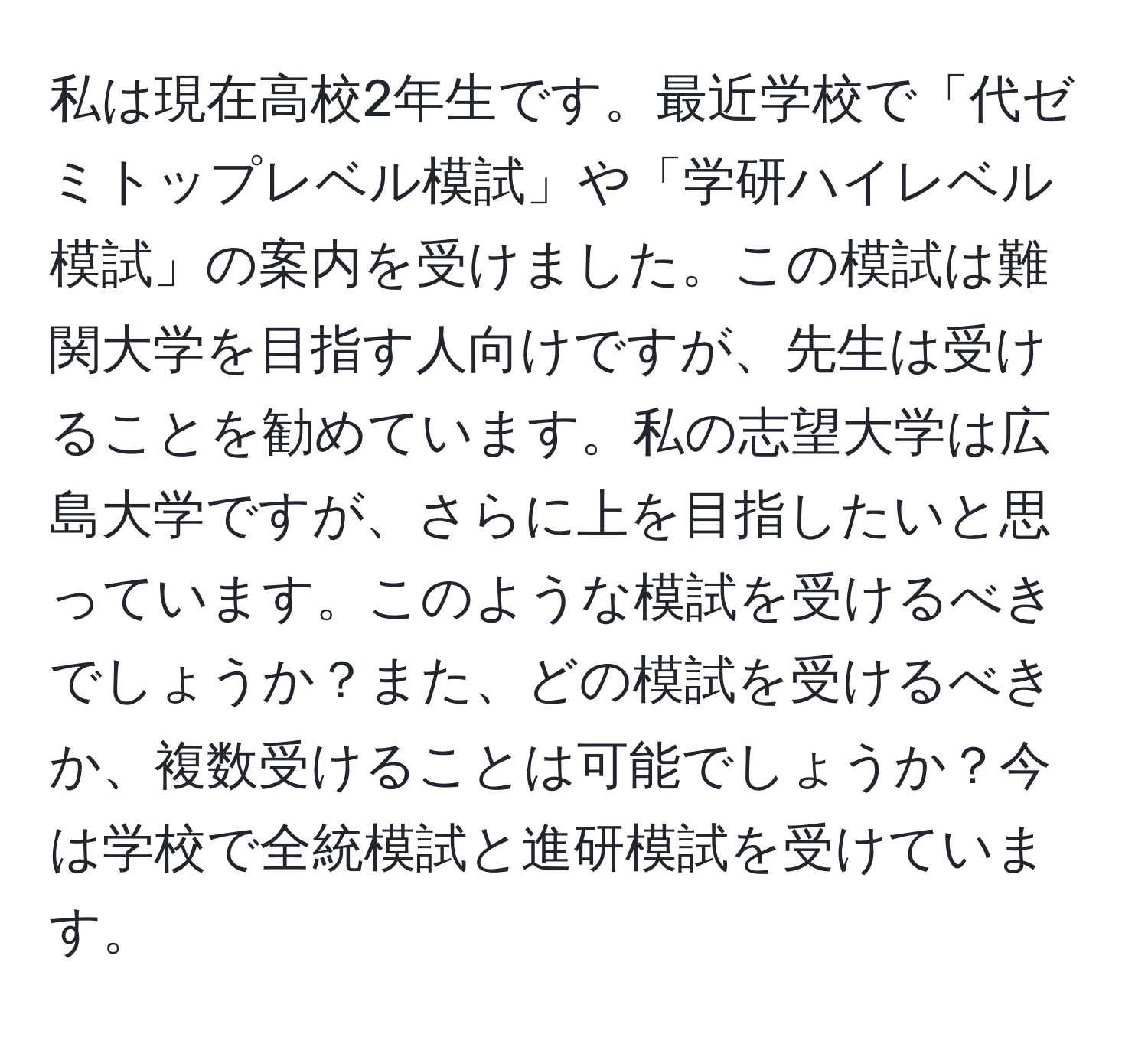 私は現在高校2年生です。最近学校で「代ゼミトップレベル模試」や「学研ハイレベル模試」の案内を受けました。この模試は難関大学を目指す人向けですが、先生は受けることを勧めています。私の志望大学は広島大学ですが、さらに上を目指したいと思っています。このような模試を受けるべきでしょうか？また、どの模試を受けるべきか、複数受けることは可能でしょうか？今は学校で全統模試と進研模試を受けています。