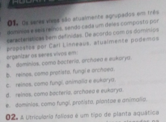 01, os seres vivos são atualmente agrupados em três
dominios e seis reínos, sendo cada um deles composto por
características bem definidas. De acordo com os domínios
propostos por Carl Linneaus, atualmente podemos
organizar os seres vivos em:
8. dominios, como bacteria, archaea e eukarya.
b. reinos, como protista, fungi e archaea.
c. reinos, como fungi, animalia e eukarya.
d. reinos, como bacteria, archaea e eukarya.
e. dominios, como fungi, protista, plantae e animalia.
02. A Utriculária foliosa é um tipo de planta aquática