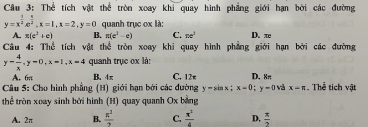 Thể tích vật thể tròn xoay khi quay hình phẳng giới hạn bởi các đường
y=x^(frac 1)2. e^(frac x)2, x=1, x=2, y=0 quanh trục ox là:
A. π (e^2+e) B. π (e^2-e) C. π e^2 D. π
Câu 4: Thể tích vật thể tròn xoay khi quay hình phẳng giới hạn bởi các đường
y= 4/x , y=0, x=1, x=4 quanh trục ox là:
A. 6π B. 4π C. 12π D. 8π
Câu 5: Cho hình phẳng (H) giới hạn bởi các đường y=sin x; x=0; y=0 và x=π. Thể tích vật
thể tròn xoay sinh bởi hình (H) quay quanh Ox bằng
A. 2π B.  π^2/2  C.  π^2/4  D.  π /2 