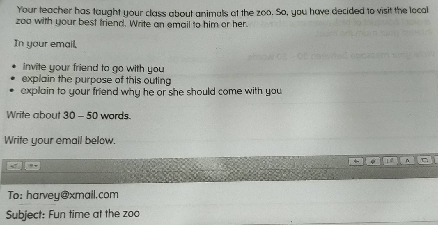 Your teacher has taught your class about animals at the zoo. So, you have decided to visit the local 
zoo with your best friend. Write an email to him or her. 
In your email, 
invite your friend to go with you 
explain the purpose of this outing 
explain to your friend why he or she should come with you 
Write about 30 - 50 words. 
Write your email below. 
0 Tể A 
To: harvey@xmail.com 
Subject: Fun time at the zoo