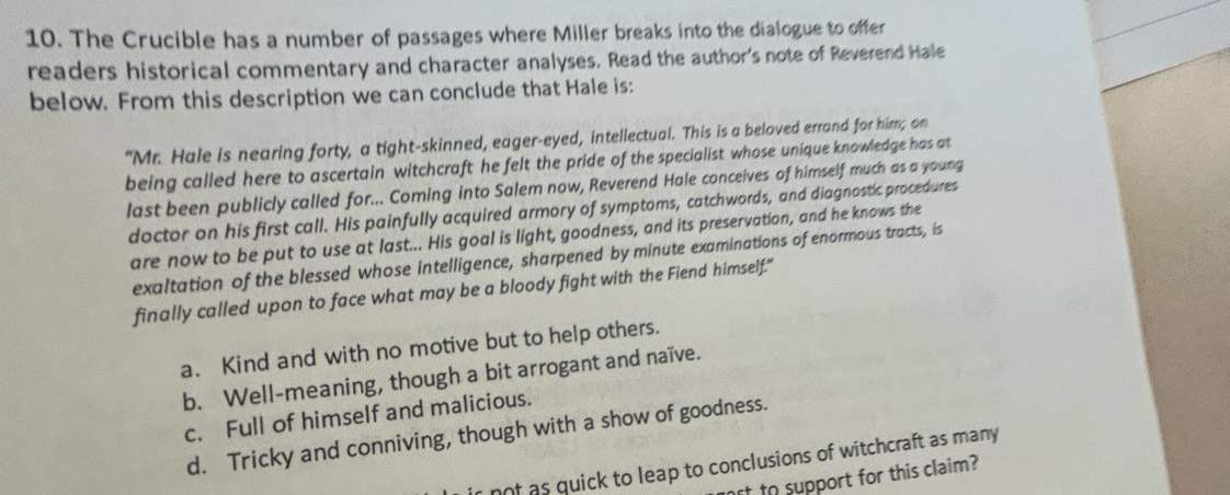 The Crucible has a number of passages where Miller breaks into the dialogue to offer
readers historical commentary and character analyses. Read the author's note of Reverend Hale
below. From this description we can conclude that Hale is:
“Mr. Hale is nearing forty, a tight-skinned, eager-eyed, intellectual. This is a beloved errand for him; on
being called here to ascertain witchcraft he felt the pride of the specialist whose unique knowledge has at
last been publicly called for... Coming into Salem now, Reverend Hale conceives of himself much as a young
doctor on his first call. His painfully acquired armory of symptoms, catchwords, and diagnostic procedures
are now to be put to use at last... His goal is light, goodness, and its preservation, and he knows the
exaltation of the blessed whose intelligence, sharpened by minute examinations of enormous tracts, is
finally called upon to face what may be a bloody fight with the Fiend himself."
a. Kind and with no motive but to help others.
b. Well-meaning, though a bit arrogant and naïve.
c. Full of himself and malicious.
d. Tricky and conniving, though with a show of goodness.
not as quick to leap to conclusions of witchcraft as many
ff to support for this claim?