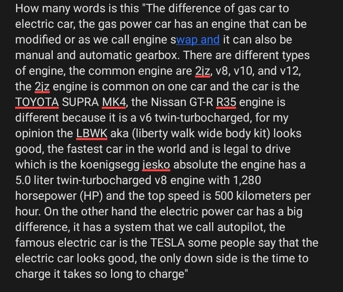 How many words is this "The difference of gas car to 
electric car, the gas power car has an engine that can be 
modified or as we call engine swap and it can also be 
manual and automatic gearbox. There are different types 
of engine, the common engine are 2iz, v8, v10, and v12, 
the 2iz engine is common on one car and the car is the 
TOYOTA SUPRA MK4, the Nissan GT- R R35 engine is 
different because it is a v6 twin-turbocharged, for my 
opinion the LBWK aka (liberty walk wide body kit) looks 
good, the fastest car in the world and is legal to drive 
which is the koenigsegg jesko absolute the engine has a
5.0 liter twin-turbocharged v8 engine with 1,280
horsepower (HP) and the top speed is 500 kilometers per
hour. On the other hand the electric power car has a big 
difference, it has a system that we call autopilot, the 
famous electric car is the TESLA some people say that the 
electric car looks good, the only down side is the time to 
charge it takes so long to charge"