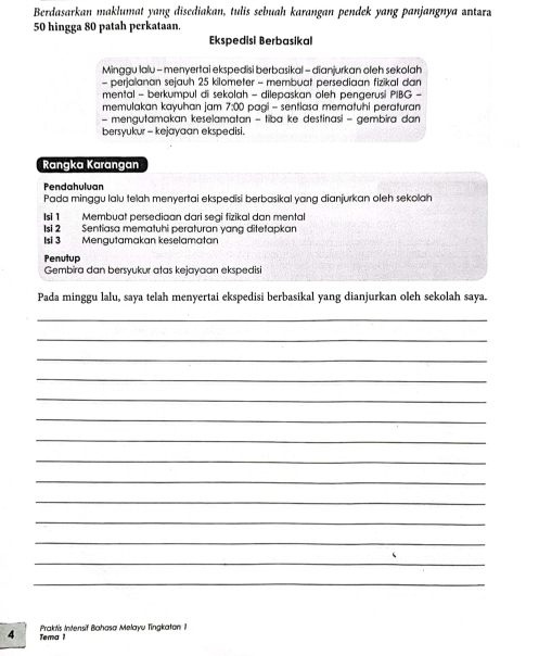 Berdasarkan maklumat yang disediakan, tulis sebuah karangan pendek yang panjangnya antara
50 hingga 80 patah perkataan. 
Ekspedisi Berbasikal 
Minggu lalu - menyertai ekspedisi berbasikal - dianjurkan oleh sekolah 
- perialanan sejauh 25 kilometer - membuat persediaan fizikal dan 
mental - berkumpul di sekolah - dilepaskan oleh pengerusi PIBG - 
memulakan kayuhan jam 75^ O paai - sentiasa mematuhi peraturan 
- mengutamakan keselamatan - tiba ke destinasi - gembira dan 
bersyukur - kejayaan ekspedisi. 
Rangka Karangan 
Pendahuluan 
Pada minggu lalu telah menyertai ekspedisi berbasikal yang dianjurkan oleh sekoah 
Isi 1 Membuat persediaan dari segi fizikal dan mental 
Isi 2 Sentiasa mematuhi peraturan yang ditetapkan 
Isi 3 Mengutamakan keselamatan 
Penutup 
Gembira dan bersyukur atas kejayaan ekspedisi 
Pada minggu lalu, saya telah menyertai ekspedisi berbasikal yang dianjurkan oleh sekolah saya. 
_ 
_ 
_ 
_ 
_ 
_ 
_ 
_ 
_ 
_ 
_ 
_ 
_ 
_ 
Praktis Intensif Bahasa Melayu Tingkaton i
4 Tema 1