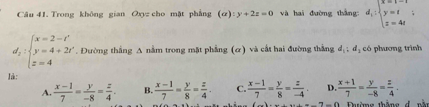 Trong không gian Oxyz cho mặt phẳng (α): y+2z=0 và hai đường thẳng: d_1:beginarrayl x=1-t y=t z=4tendarray.;
d_2:beginarrayl x=2-t' y=4+2t' z=4endarray.. Đường thẳng Δ nằm trong mặt phẳng (α) và cắt hai đường thắng d_1; d_2 có phương trình
là:
A.  (x-1)/7 = y/-8 = z/4 . B.  (x-1)/7 = y/8 = z/4 . C.  (x-1)/7 = y/8 = z/-4 . D.  (x+1)/7 = y/-8 = z/4 .
+=-7-0 Đường thằng d nằn