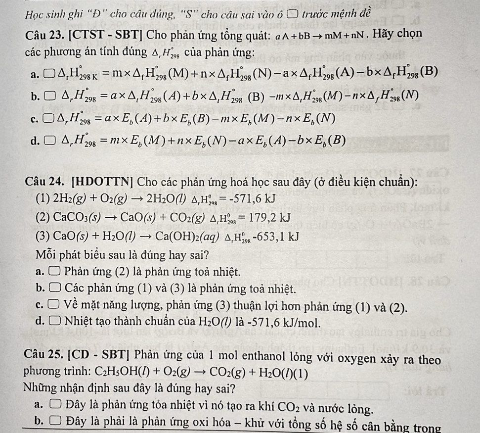 Học sinh ghi “Đ” cho câu đủng, “S” cho câu sai vào ô □ trước mệnh đề
Câu 23. [CTST - SBT] Cho phản ứng tổng quát: aA+bBto mM+nN. Hãy chọn
các phương án tính đúng △ _rH_(298)° của phản ứng:
a. □ △ _rH_(298K)°=m* △ _rH_(298)°(M)+n* △ _fH_(298)°(N)-a* △ _fH_(298)°(A)-b* △ _fH_(298)°(B)
b. □ △ _rH_(298)°=a* △ _tH_(298)°(A)+b* △ _tH_(298)° (B) -m* △ _tH_(298)°(M)-n* △ _fH_(298)°(N)
c. □ △ _rH_(298)°=a* E_b(A)+b* E_b(B)-m* E_b(M)-n* E_b(N)
d. □ △ _rH_(298)°=m* E_b(M)+n* E_b(N)-a* E_b(A)-b* E_b(B)
Câu 24. [HDOTTN] Cho các phản ứng hoá học sau đây (ở điều kiện chuẩn):
(1) 2H_2(g)+O_2(g)to 2H_2O(l)△ _rH_(298)°=-571,6kJ
(2) CaCO_3(s)to CaO(s)+CO_2(g)△ _rH_(298)°=179,2kJ
(3) CaO(s)+H_2O(l)to Ca(OH)_2(aq)△ _rH_(298)^o-653,1kJ
Mỗi phát biểu sau là đúng hay sai?
a. □ Phản ứng (2) là phản ứng toả nhiệt.
b. □ Các phản ứng (1) và (3) là phản ứng toả nhiệt.
c. □ Về mặt năng lượng, phản ứng (3) thuận lợi hơn phản ứng (1) và (2).
d. □ Nhiệt tạo thành chuẩn của H_2O (C) là -571,6 kJ/mol.
Câu 25. [CD - SBT] Phản ứng của 1 mol enthanol lỏng với oxygen xảy ra theo
phương trình: C_2H_5OH(l)+O_2(g)to CO_2(g)+H_2O(l)(1)
Những nhận định sau đây là đúng hay sai?
a. Ô Đây là phản ứng tỏa nhiệt vì nó tạo ra khí CO_2 và nước lỏng.
b. □  Đây là phải là phản ứng oxi hóa - khử với tổng số hệ số cân bằng trong