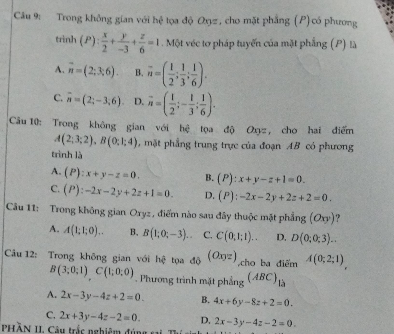 Trong không gian với hệ tọa độ Oxyz , cho mặt phẳng (P)có phương
trình (P): x/2 + y/-3 + z/6 =1 Một véc tơ pháp tuyến của mặt phẳng (P) là
A. overline n=(2;3;6). B. n=( 1/2 ; 1/3 ; 1/6 ).
C. overline n=(2;-3;6). D. n=( 1/2 ;- 1/3 ; 1/6 ).
Câu 10: Trong không gian với hệ tọa độ Oxyz , cho hai điểm
A(2;3;2),B(0;1;4) , mặt phẳng trung trực của đoạn AB có phương
trình là
A, (P):x+y-z=0.
B. (P):x+y-z+1=0.
C. (P):-2x-2y+2z+1=0.
D. (P):-2x-2y+2z+2=0.
Câu 11: Trong không gian Oxyz , điểm nào sau đây thuộc mặt phẳng (Oxy) ?
A. A(1;1;0).. B. B(1;0;-3).. C. C(0;1;1).. D. D(0;0;3)..
Câu 12: Trong không gian với hệ tọa độ (Oxyz) ,cho ba điểm A(0;2;1)
B(3;0;1),C(1;0;0). Phương trình mặt phẳng (ABC)_la
A. 2x-3y-4z+2=0. 4x+6y-8z+2=0.
B.
C、 2x+3y-4z-2=0.
D. 2x-3y-4z-2=0.
PHÂN II. Câu trắc nghiệm đúng sai Tỉ