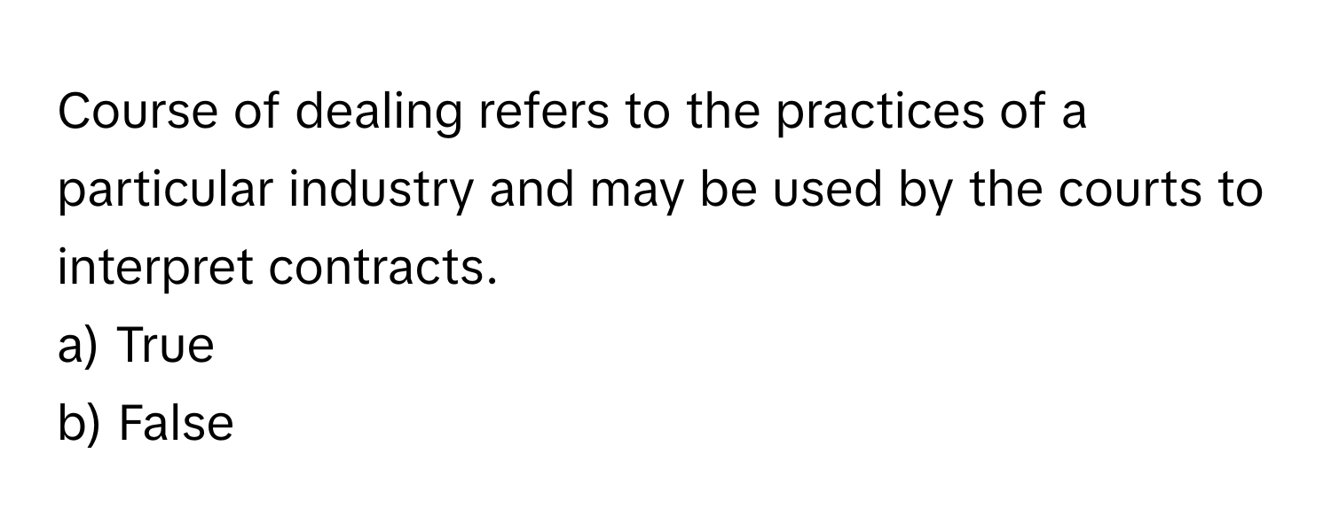 Course of dealing refers to the practices of a particular industry and may be used by the courts to interpret contracts. 

a) True 
b) False