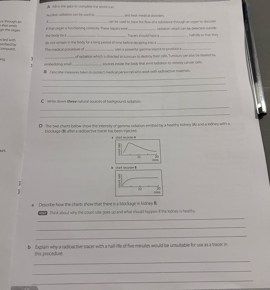 A Fill in the gaps to complete the sentences. 
Nuclear radiation can be used to _and treat medical disorders 
ce through an A _can be used to trace the flow of a substance through an organ to discover 
e that emits 
gh the organ if that organ is functioning correctly. These tracers emit_ radiation which can be detected outside 
the body by a _. Tracers should have a _half-life so that they 
ected with 
sorbed by do not remain in the body for a long period of time before decaying into a 
_ 
computer, The medical procedure of _uses a powerful gamma source to produce a_ 
ng _of radiation which is directed at tumours to destroy their cells. Tumours can also be treated by 
embedding small _sources inside the body that emit radiation to destroy cancer cells. 
B Describe measures taken to protect medical personnel who work with radioactive materials. 
_ 
_ 
_ 
C Write down three natural sources of background radiation. 
_ 
_ 
D The two charts below show the intensity of gamma radiation emitted by a healthy kidney (A) and a kidney with a 
blockage (B) after a radioactive tracer has been injected. 
urs. 


a Describe how the charts show that there is a blockage in kidney B. 
HIN Think about why the count rate goes up and what should happen if the kidney is healthy. 
_ 
_ 
_ 
b Explain why a radioactive tracer with a half-life of five minutes would be unsuitable for use as a tracer in 
this procedure. 
_ 
_ 
_