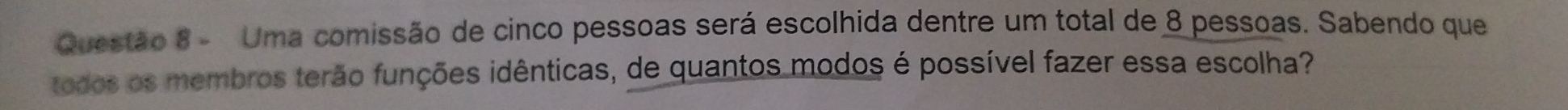 Uma comissão de cinco pessoas será escolhida dentre um total de 8 pessoas. Sabendo que 
todos os membros terão funções idênticas, de quantos modos é possível fazer essa escolha?