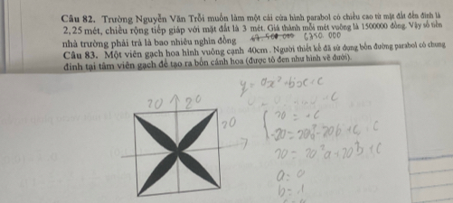 Trường Nguyễn Văn Trỗi muốn làm một cái của hình parabol có chiều cao từ mặt đất đến đình là
2,25 mét, chiều rộng tiếp giáp với mặt đất là 3 mét. Giá thành mỗi mét vuỡng là 1500000 đồng. Vậy số tiên 
nhà trường phải trả là bao nhiêu nghìn đồng 6250、 000
Câu 83. Một viên gạch hoa hình vuông cạnh 40cm. Người thiết kế đã sử dụng bốn đường parabol có chung 
đinh tại tâm viên gạch để tạo ra bốn cánh hoa (được tô đen như hình vẽ đưới).