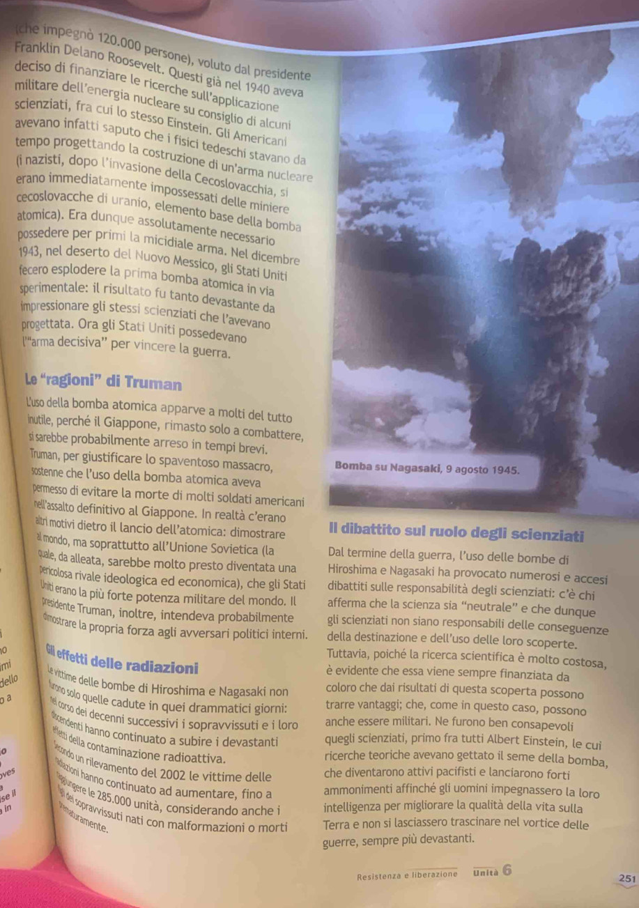 (che impegnò 120.000 persone), voluto dal presidente
Franklin Delano Roosevelt. Questi già nel 1940 aveva
deciso di finanziare le ricerche sull’applicazione
militare dell'energia nucleare su consiglio di alcuni
scienziati, fra cui lo stesso Einsteín. Gli Americani
avevano infatti saputo che í fisici tedeschi stavano da
tempo progettando la costruzione di un'arma nucleare
(i nazisti, dopo l’invasione della Cecoslovacchia, si
erano immediatamente impossessati delle miniere
cecoslovacche di uranio, elemento base della bomba
atomica). Era dunque assolutamente necessario
possedere per primi la micidiale arma. Nel dicembre
1943, nel deserto del Nuovo Messico, gli Stati Uniti
fecero esplodere la prima bomba atomica in via
sperimentale: il risultato fu tanto devastante da
impressionare gli stessi scienziati che l’avevano
progettata. Ora gli Stati Uniti possedevano
['“arma decisiva”’ per vincere la guerra.
Le “ragioni” di Truman
L'uso della bomba atomica apparve a molti del tutto
inutile, perché il Giappone, rimasto solo a combattere,
si sarebbe probabilmente arreso in tempi brevi.
Truman, per giustificare lo spaventoso massacro, Bomba su Nagasaki, 9 agosto 1945.
sostenne che l’uso della bomba atomica aveva
permesso di evitare la morte di molti soldati americani
nell'assalto definitivo al Giappone. In realtà c’erano Il dibattito sul ruolo degli scienziati
tri motivi dietro il lancio dell’atomica: dimostrare
al mondo, ma soprattutto all’Unione Sovietica (la Dal termine della guerra, l’uso delle bombe di
quale, da alleata, sarebbe molto presto diventata una Hiroshima e Nagasaki ha provocato numerosi e accesi
pencolosa rivale ideologica ed economica), che gli Stati dibattiti sulle responsabilità degli scienziati: c'è chi
Uniti erano la píù forte potenza militare del mondo. Il afferma che la scienza sia “neutrale” e che dunque
Presidente Truman, inoltre, intendeva probabilmente gli scienziati non siano responsabili delle conseguenze
dimostrare la propria forza agli avversari politici interni. della destinazione e dell’uso delle loro scoperte.
Tuttavia, poiché la ricerca scientifica è molto costosa,
0 Gli effetti delle radiazioni
è evidente che essa viene sempre finanziata da
mi Le vittime delle bombe di Hiroshima e Nagasaki non
dello
coloro che dai risultati di questa scoperta possono
lurono solo quelle cadute in quei drammatici giorni: trarre vantaggi; che, come in questo caso, possono
o a  el corso dei decenni successivi i sopravvissuti e i loro anche essere militari. Ne furono ben consapevoli
dscendenti hanno continuato a subire i devastanti quegli scienziati, primo fra tutti Albert Einstein, le cui
effetti della contaminazione radioattiva
ricerche teoriche avevano gettato il seme della bomba,
0  Sécondo un rilevamento del 2002 le vittime delle che diventarono attivi pacifisti e lanciarono forti
s
Adiazioni hanno continuato ad aumentare, fino a ammonimenti affinché gli uomini impegnassero la loro
se il
gungere le 285.000 unità, considerando anche ià intelligenza per migliorare la qualità della vita sulla
9 del sopravvissuti nati con malformazioni o mort Terra e non si lasciassero trascinare nel vortice delle
in maturamente
guerre, sempre più devastanti.
Resistenza e liberazione Unità 6 251