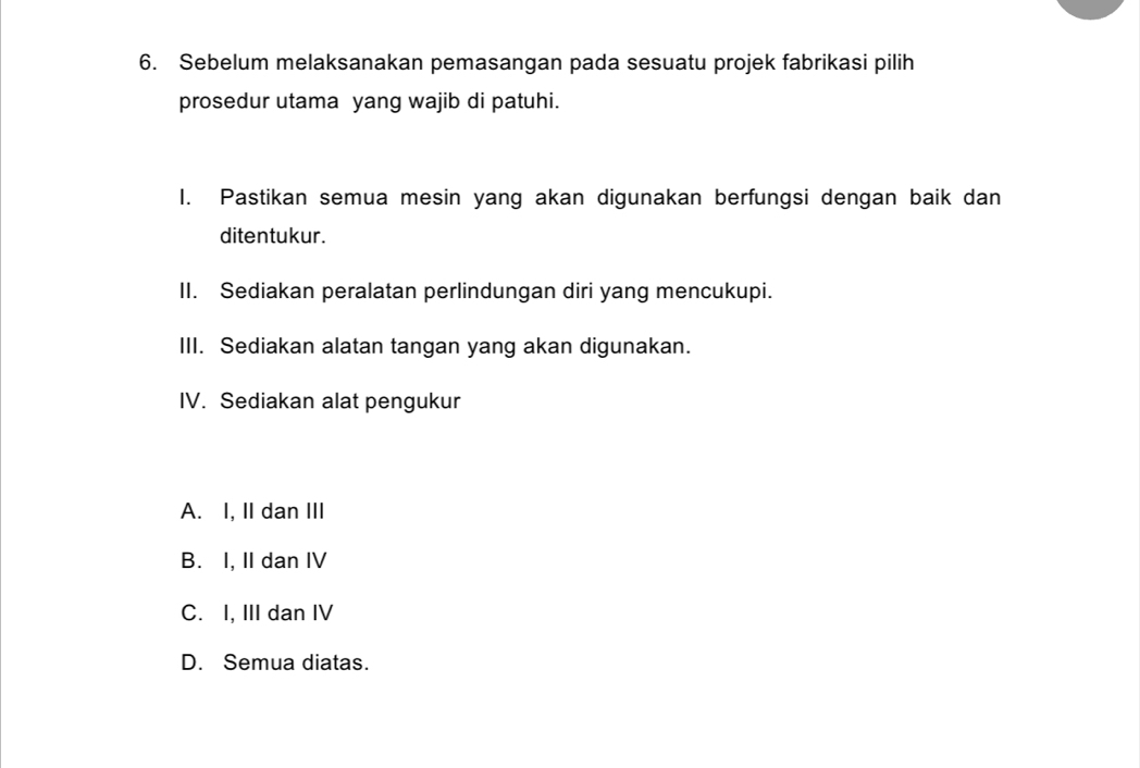 Sebelum melaksanakan pemasangan pada sesuatu projek fabrikasi pilih
prosedur utama yang wajib di patuhi.
I. Pastikan semua mesin yang akan digunakan berfungsi dengan baik dan
ditentukur.
II. Sediakan peralatan perlindungan diri yang mencukupi.
III. Sediakan alatan tangan yang akan digunakan.
IV. Sediakan alat pengukur
A. I, II dan III
B. I, II dan IV
C. I, III dan IV
D. Semua diatas.