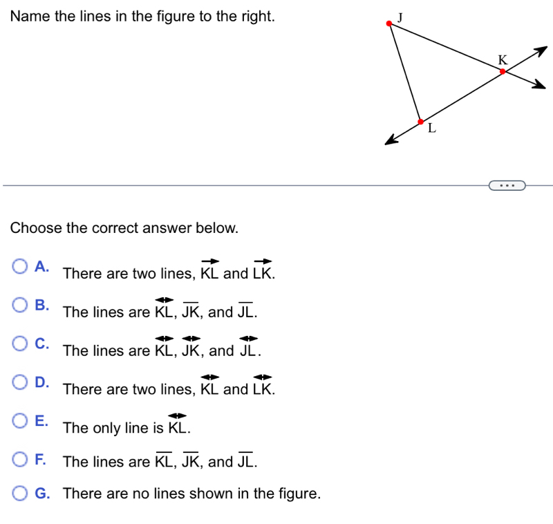 Name the lines in the figure to the right. 
Choose the correct answer below.
A. There are two lines, vector KL and vector LK.
B. The lines are overleftrightarrow KL, overline JK , and overline JL.
C. The lines are overleftrightarrow KL, overleftrightarrow JK , and overleftrightarrow JL.
D. There are two lines, overleftrightarrow KL and vector LK.
E. The only line is overleftrightarrow KL.
F. The lines are overline KL, overline JK , and overline JL.
G. There are no lines shown in the figure.