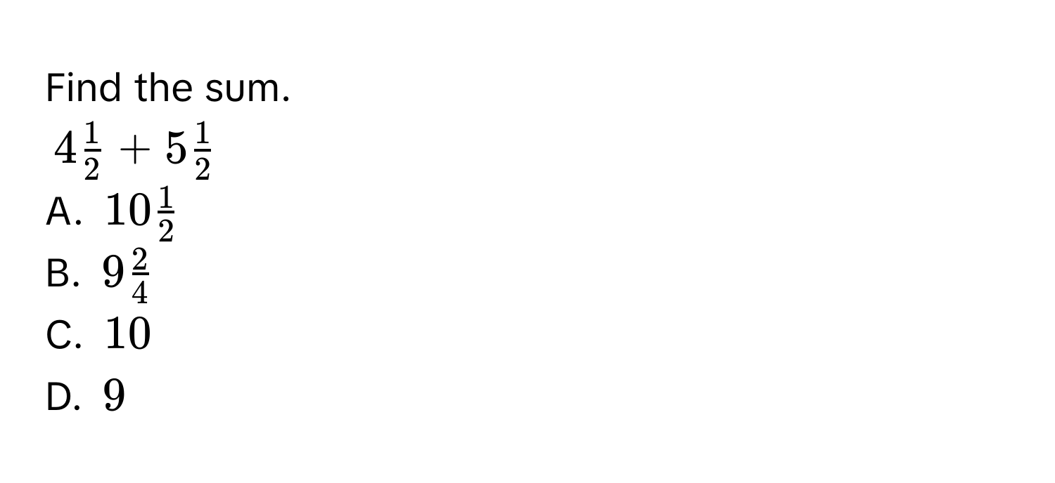 Find the sum.
$4 1/2 +5 1/2 $
A. $10 1/2 $
B. $9 2/4 $
C. $10$
D. $9$