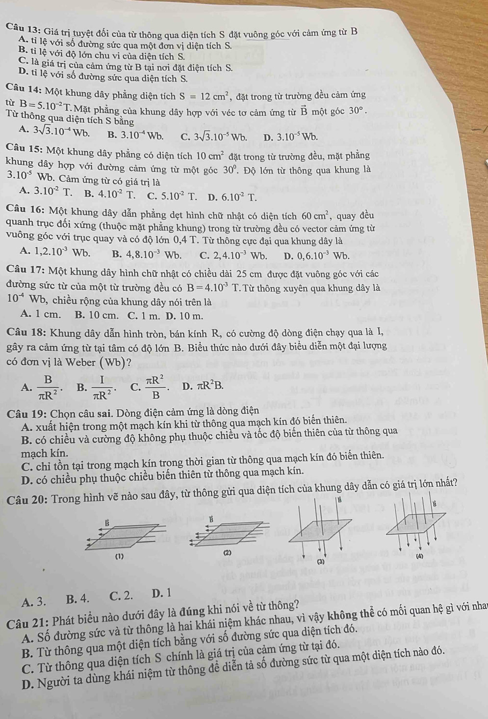 Giá trị tuyệt đối của từ thông qua diện tích S đặt vuông góc với cảm ứng từ B
A. tỉ lệ với số đường sức qua một đơn vị diện tích S.
B. tỉ lệ với độ lớn chu vi của diện tích S.
C. là giá trị của cảm ứng từ B tại nơi đặt điện tích S.
D. ti lệ với số đường sức qua diện tích S.
Câu 14: Một khung dây phẳng diện tích S=12cm^2 , đặt trong từ trường đều cảm ứng
tù B=5.10^(-2)T.M ặt phẳng của khung dây hợp với véc tơ cảm ứng từ vector B một góc 30°.
Từ thông qua diện tích S bằng
A. 3sqrt(3).10^(-4)Wb. B. 3.10^(-4)Wb. C. 3sqrt(3).10^(-5)Wb. D. 3.10^(-5)Wb.
Câu 15: Một khung dây phẳng có diện tích 10cm^2 đặt trong từ trường đều, mặt phẳng
khung dây hợp với đường cảm ứng từ một góc 30°. Độ lớn từ thông qua khung là
3.10^(-5) Wb. Cảm ứng từ có giá trị là
A. 3.10^(-2)T. B. 4.10^(-2)T. C. 5.10^(-2)T.. D. 6.10^(-2)T.
Câu 16: Một khung dây dẫn phẳng dẹt hình chữ nhật có diện tích 60cm^2 , quay đều
quanh trục đối xứng (thuộc mặt phẳng khung) trong từ trường đều có vector cảm ứng từ
vuông góc với trục quay và có độ lớn 0,4T. Từ thông cực đại qua khung dây là
A. 1,2.10^(-3)Wb. B. 4,8.10^(-3)Wb. C. 2,4.10^(-3)Wb. D. 0,6.10^(-3)Wb.
Câu 17: Một khung dây hình chữ nhật có chiều dài 25 cm được đặt vuông góc với các
đường sức từ của một từ trường đều có B=4.10^(-3)T.  Từ thông xuyên qua khung dây là
10^(-4)Wb b, chiều rộng của khung dây nói trên là
A. 1 cm. B. 10 cm. C. 1 m. D. 10 m.
Câu 18: Khung dây dẫn hình tròn, bán kính R, có cường độ dòng điện chạy qua là I,
gây ra cảm ứng từ tại tâm có độ lớn B. Biểu thức nào dưới đây biểu diễn một đại lượng
có đơn vị là Weber (Wb)?
A.  B/π R^2 . B.  I/π R^2 . C.  π R^2/B . D. π R^2B.
Câu 19: Chọn câu sai. Dòng điện cảm ứng là dòng điện
A. xuất hiện trong một mạch kín khi từ thông qua mạch kín đó biến thiên.
B. có chiều và cường độ không phụ thuộc chiều và tốc độ biến thiên của từ thông qua
mạch kín.
C. chỉ tồn tại trong mạch kín trong thời gian từ thông qua mạch kín đó biến thiên.
D. có chiều phụ thuộc chiều biến thiên từ thông qua mạch kín.
Câu 20: Trong hình vẽ nào sau đây, từ thông gửi qua diện tích của khung dây dẫn có giá trị lớn nhất?
| B É
B
B
(2)
(1) (4)
(3)
A. 3. B. 4. C. 2. D. 1
Câu 21: Phát biểu nào dưới đây là đúng khi nói về từ thông?
A. Số đường sức và từ thông là hai khái niệm khác nhau, vì vậy không thể có mối quan hệ gì với nhat
B. Từ thông qua một diện tích bằng với số đường sức qua diện tích đó.
C. Từ thông qua diện tích S chính là giá trị của cảm ứng từ tại đó.
D. Người ta dùng khái niệm từ thông để diễn tả số đường sức từ qua một diện tích nào đó.