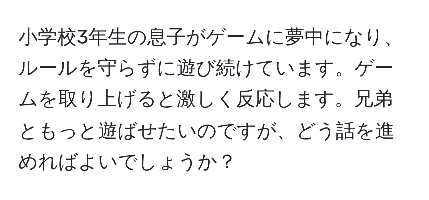 小学校3年生の息子がゲームに夢中になり、ルールを守らずに遊び続けています。ゲームを取り上げると激しく反応します。兄弟ともっと遊ばせたいのですが、どう話を進めればよいでしょうか？