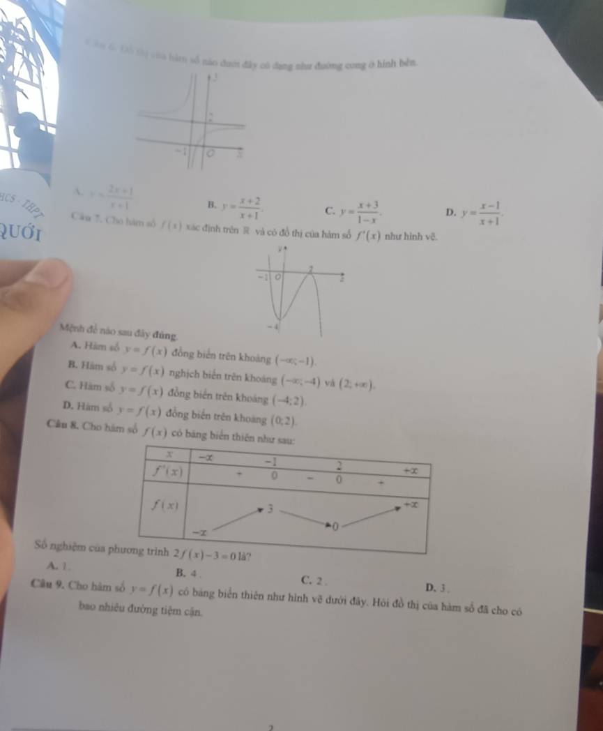 ân 6, Đô thị vớa hàm số náo đưới đây có dạng như đường cong ở hình bên
A. x= (2x+1)/x+1  B. y= (x+2)/x+1 . C. y= (x+3)/1-x . D. y= (x-1)/x+1 .
HCS·  THp
Câu 7. Cho hàm số f(x) xác định trên R và có đồ thị của hàm số f'(x) như hình vẽ.
quới
Mệnh đề nào sau đây đùng
A. Hàm số y=f(x) đồng biến trên khoảng (-∈fty ,-1).
B. Hám số y=f(x) nghịch biến trên khoảng (-∈fty ,-4) và (2;+∈fty ).
C. Hàm số y=f(x) đồng biến trên khoáng (-4:2).
D. Hám số y=f(x) đồng biến trên khoang (0;2).
Câu 8. Cho hám số f(x) có băng biển t
Số nghiệm của
A. 1. B. 4 . C. 2 . D. 3 .
Câu 9. Cho hâm số y=f(x) có bảng biển thiên như hình vẽ dưới đây. Hỏi đồ thị của hàm sổ đã cho có
bao nhiêu đường tiệm cận.