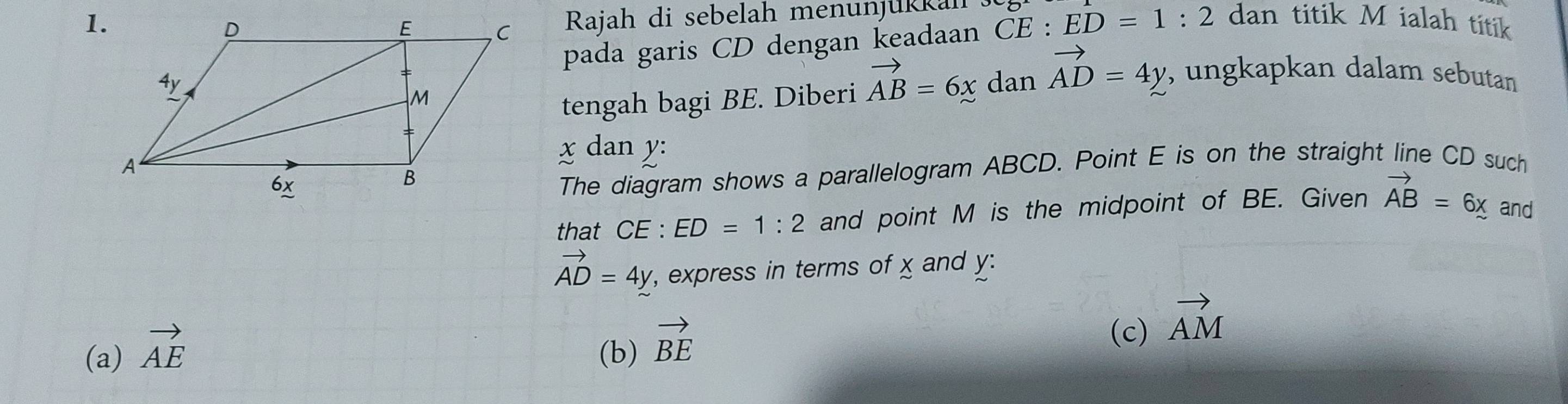 Rajah di sebelah menunjukkah
pada garis CD dengan keadaan CE:ED=1:2 dan titik M ialah titik
tengah bagi BE. Diberi vector AB=6xdanvector AD=4y , ungkapkan dalam sebutan
x dan y :
The diagram shows a parallelogram ABCD. Point E is on the straight line CD such
that CE : ED=1:2 and point M is the midpoint of BE. Given vector AB=6x and
(a) vector AE vector AD=4y
, express in terms of x and y :
(b) vector BE
(c) vector AM