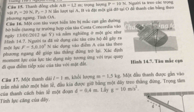 Trường THPT Nguyễn 
Câu 15. Thanh đồng chất AB=1,2m; trọng lượng P=10N. Người ta treo các trọng 
vật P_1=20N, P_2=3N lần lượt tại A, B và đặt một giá đỡ tại O để thanh cân bằng theo 
phương ngang. Tính OA. 
Câu 16. Một con tảu vượt biển lớn bị mắc cạn gần đường 
bờ biển (tương tự trường hợp của tàu Costa Concordia vào 
ngảy 13/01/2012 tại Ý) và nằm nghiêng ở một góc như 
Hình 14.7. Người ta đã sử dụng các tàu cứu hộ để gây r 
một lực F=5, 0.10^5N tác dụng vào điểm A của tàu the 
phương ngang đề giúp tàu thẳng đứng trở lại. Xác định 
moment lực của lực tác dụng này tương ứng với trục quay 
đi qua điểm tiếp xúc của tàu với mặt đất. Hình 14.7. Tàu mắc cạn 
Câu 17. Một thanh dài l=1m , khối lượng m=1, 5kg. Một đầu thanh được gắn vào 
trần nhà nhờ một bản lề, đầu kia được giữ bằng một dây treo thắng đứng. Trọng tâm 
của thanh cách bản lề một đoạn d=0,4m Lấy g=10m/s^2. 
Tính lực căng của dây.