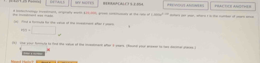 DETAILS MY NOTES BERRAPCALC7 5.2.054 PREVIOUS ANSWERS PRACTICE ANOTHER 
A biotechnology investment, originally worth $20,000, grows continuously at the rate of 1,000e^(0.10t) dollars per year, where f is the number of years since 
the investment was made. 
(a) Find a formula for the value of the investment after t years.
v(t)=□
(b) Use your formula to find the value of the investment after 9 years. (Round your answer to two decimal places.) 
Enter a number. 
Need Help?