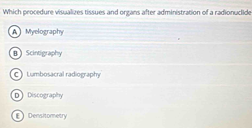 Which procedure visualizes tissues and organs after administration of a radionuclide
AMyelography
BScintigraphy
CLumbosacral radiography
DDiscography
E Densitometry