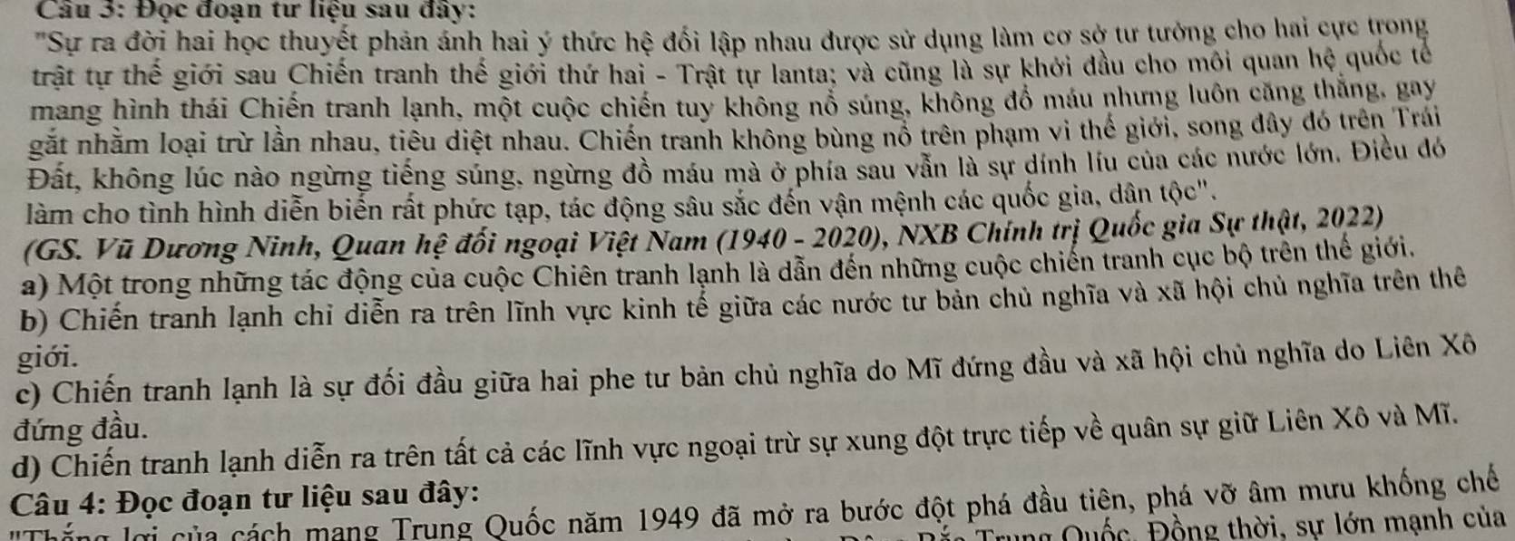 Đọc đoạn tư liệu sau đây:
"Sự ra đời hai học thuyết phản ánh hai ý thức hệ đối lập nhau được sử dụng làm cơ sở tư tướng cho hai cực trong
trật tự thế giới sau Chiến tranh thế giới thứ hai - Trật tự lanta; và cũng là sự khởi dầu cho môi quan hệ quốc tế
mang hình thái Chiến tranh lạnh, một cuộc chiến tuy không nổ súng, không đồ máu nhưng luôn căng thăng, gay
gắt nhằm loại trừ lần nhau, tiêu diệt nhau. Chiến tranh không bùng nổ trên phạm vi thế giới, song đây đó trên Trái
Đất, không lúc nào ngừng tiếng súng, ngừng đồ máu mà ở phía sau vẫn là sự dính líu của các nước lớn. Điều đó
làm cho tình hình diễn biến rất phức tạp, tác động sâu sắc đến vận mệnh các quốc gia, dân tộc".
(GS. Vũ Dương Ninh, Quan hệ đối ngoại Việt Nam (1940 - 2020), NXB Chính trị Quốc gia Sự thật, 2022)
a) Một trong những tác động của cuộc Chiên tranh lạnh là dẫn đến những cuộc chiến tranh cục bộ trên thế giới.
b) Chiến tranh lạnh chỉ diễn ra trên lĩnh vực kinh tể giữa các nước tư bản chủ nghĩa và xã hội chủ nghĩa trên thê
giới.
c) Chiến tranh lạnh là sự đối đầu giữa hai phe tư bản chủ nghĩa do Mĩ đứng đầu và xã hội chủ nghĩa do Liên Xô
đứng đầu.
d) Chiến tranh lạnh diễn ra trên tất cả các lĩnh vực ngoại trừ sự xung đột trực tiếp về quân sự giữ Liên Xô và Mĩ.
Câu 4: Đọc đoạn tư liệu sau đây:
n lợi của cách mang Trung Quốc năm 1949 đã mở ra bước đột phá đầu tiên, phá vỡ âm mưu khống chế
Trung Quốc, Đồng thời, sự lớn mạnh của