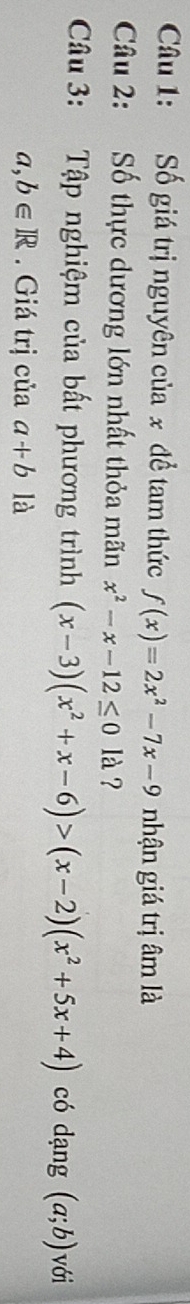 Số giá trị nguyên của x để tam thức f(x)=2x^2-7x-9 nhận giá trị âm là 
Câu 2: Số thực dương lớn nhất thỏa mãn x^2-x-12≤ 01lambda ? 
Câu 3: Tập nghiệm của bất phương trình (x-3)(x^2+x-6)>(x-2)(x^2+5x+4) có dạng (a;b) với
a,b∈ R. Giá trị của a+b là