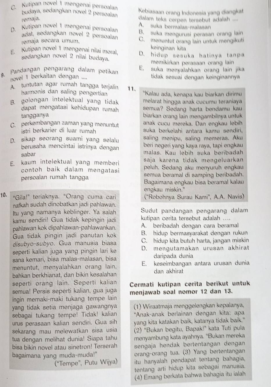 C. Kutipan novel 1 mengenai persoalan
budaya, sedangkan novel 2 persoalan Kebiasaan orang Indonesia yang diangkat
remaja. dalam teks cerpen tersebut adalah ....
A. suka bermalas-malasan
D. Kutipan novel 1 mengenai persoalan B. suka mengurusi perasan orang lain
adat, sedangkan novel 2 persoalan
remaja secara umum. C. menuntut orang lain untuk mengikuti
keinginan kita
E. Kutipan novel 1 mengenai nilai moral. D. hidup sesuka hatinya tanpa
sedangkan novel 2 nilai budaya.
memikirkan perasaan orang lain
9. Pandangan pengarang dalam petikan E. suka menyalahkan orang lain jika
novel 1 berkaitan dengan .... tidak sesuai dengan keinginannya
A. tuntutan agar rumah tangga terjalin 11.
harmonis dan saling pengertian 'Kalau ada, kenapa kau biarkan dirimu
B. golongan intelektual yang tidak melarat hingga anak cucumu teraniaya
dapat mengatasi kehidupan rumah semua? Sedang harta bendamu kau
tangganya biarkan orang lain mengambilnya untuk
C. perkembangan zaman yang menuntut anak cucu mereka. Dan engkau lebih
istri berkarier di luar rumah suka berkelahi antara kamu sendiri,
D. sikap seorang suami yang selalu saling menipu, saling memeras. Aku
berusaha mencintai istrinya dengan beri negeri yang kaya raya, tapi engkau
sabar malas. Kau lebih suka beribadah
E. kaum intelektual yang memberi saja karena tidak mengeluarkan 
contoh baik dalam mengatasi peluh. Sedang aku menyuruh engkau
persoalan rumah tangga semua beramal di samping beribadah.
Bagaimana engkau bisa beramal kalau
engkau miskin."
10. “Gila!” teriaknya. “Orang cuma cari ("Robohnya Surau Kami', A.A. Navis)
nafkah sudah dinobatkan jadi pahlawan.
Itu yang namanya keblinger. Ya salah Sudut pandangan pengarang dalam
kamu sendiri! Gua tidak kepingin jadi kutipan cerita tersebut adalah ....
pahlawan kok dipahlawan-pahlawankan. A. beribadah dengan cara beramal
Gua tidak pingin jadi panutan kok B. hidup bermasyarakat dengan rukun
disubyo-subyo. Gua manusia biasa C. hidup kita butuh harta, jangan miskin
seperti kalian juga yang pingin lari ke D. mengutamakan urusan akhirat
sana kemari, bisa malas-malasan, bisa
daripada dunia
menuntut, menyalahkan orang lain, E. keseimbangan antara urusan dunia
bahkan berkhianat, dan bikin kesalahan
dan akhirat
seperti orang lain. Seperti kalian Cermati kutipan cerita berikut untuk
semua! Persis seperti kalian, gua juga menjawab soal nomor 12 dan 13.
ingin memaki-maki tukang tempe lain 
yang tidak setia menjaga gawangnya (1) Wiraatmaja menggelengkan kepalanya,
sebagai tukang tempe! Tidak! kalian ''Anak-anak berlainan dengan kita: apa
urus perasaan kalian sendiri. Gua sih yang kita katakan baik, katanya tidak baik."
sekarang mau melewatkan sisa usia (2) “Bukan begitu, Bapak!” kata Tuti pula
tua dengan melihat dunia! Siapa tahu menyambung kata ayahnya. “Bukan mereka
bisa bikin novel atau sinetron! Terserah sengaja hendak bertentangan dengan 
bagaimana yang muda-muda!" orang-orang tua. (3) Yang bertentangan
(“Tempe”, Putu Wijya) itu hanyalah pendapat tentang bahagia,
tentang arti hidup kita sebagai manusia.
(4) Emang berkata bahwa bahagia itu ialah