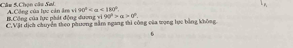 Câu 5.Chọn câu Sai.
A.Công của lực cản âm vì 90° <180°.
B.Công của lực phát động dương vì 90^0>alpha >0^0.
C.Vật dịch chuyển theo phương nằm ngang thì công của trọng lực bằng không.
6