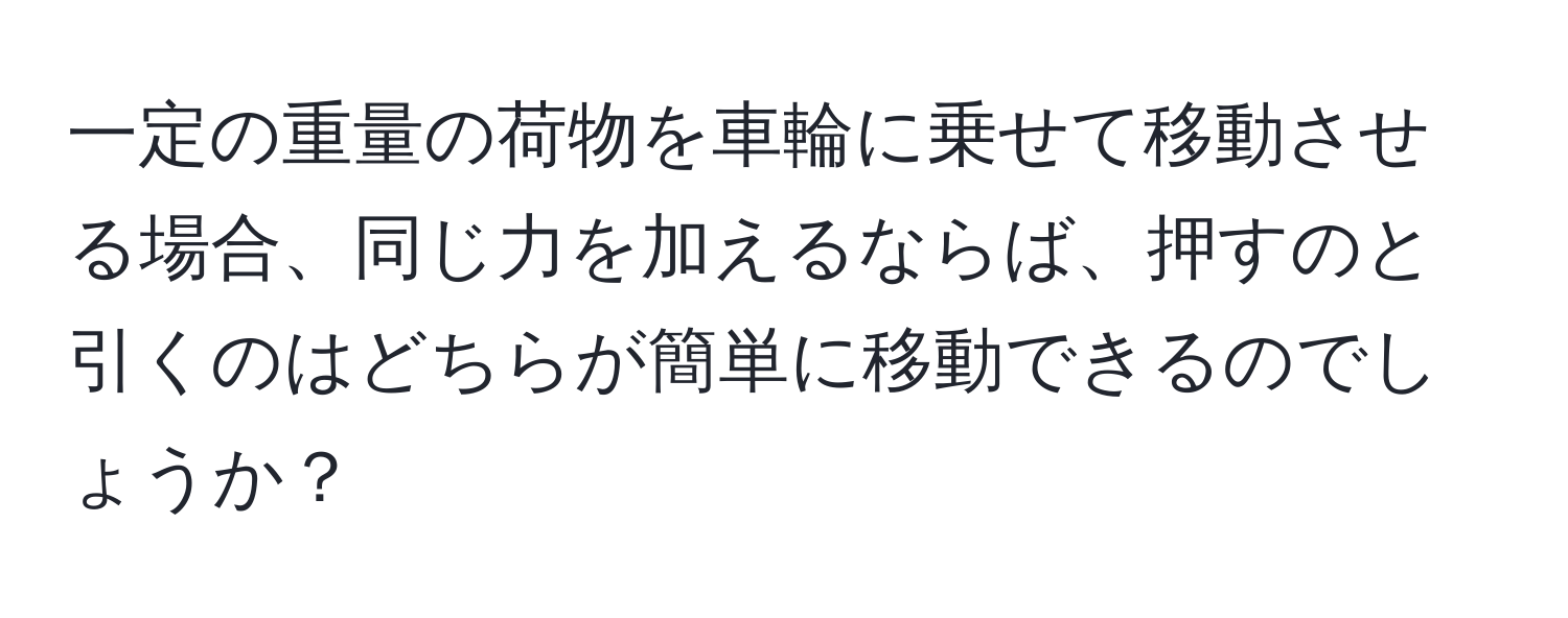 一定の重量の荷物を車輪に乗せて移動させる場合、同じ力を加えるならば、押すのと引くのはどちらが簡単に移動できるのでしょうか？