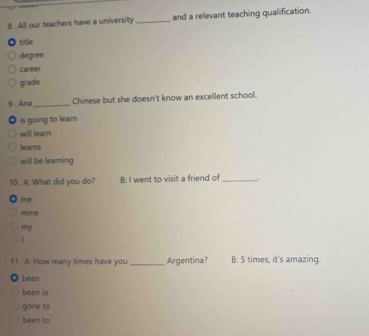 8 . All our teachers have a university _and a relevant teaching qualification.
title
degree
career
grade
9, Ana_ Chinese but she doesn't know an excellent school.
is going to learn
will learn
learns
will be learning
1() . A: What did you do? B: I went to visit a friend of_
me
mine
my

11 . A: How many times have you_ Argentina? B: 5 times, it's amazing.
been
been in
gone to
been to