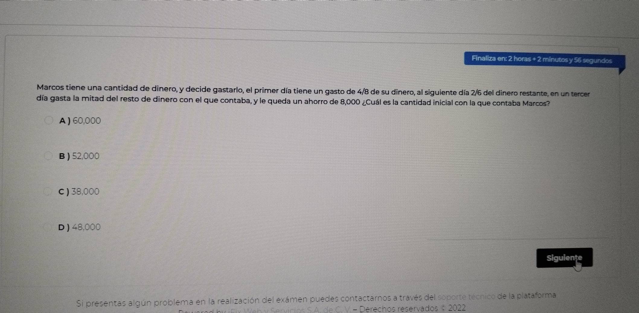 Finaliza en: 2 horas + 2 minutos y 56 segundos
Marcos tiene una cantidad de dinero, y decide gastarlo, el primer día tiene un gasto de 4/8 de su dinero, al siguiente día 2/6 del dinero restante, en un tercer
día gasta la mitad del resto de dinero con el que contaba, y le queda un ahorro de 8,000 ¿Cuál es la cantidad inicial con la que contaba Marcos?
A ) 60,000
B ) 52,000
C ) 38,000
D ) 48,000
Siguiente
Si presentas algún problema en la realización del exámen puedes contactarnos a través del soporte técnico de la plataforma
os S.A. de C. V. - Derechos reservados © 2022