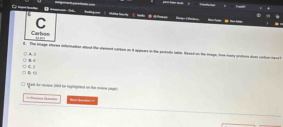 assignments.pennfoster.com
x penn foster stude Unauthorized × ChatGPT
Import favorites Amazon.com - Onli... Booking.com McAfee Security Netflix D (9) Pinterest Disney+ | Movies a...
6
C
Penn Foster New folder
Carbon
12.011
8. The image shows information about the element carbon as it appears in the periodic table. Based on the image, how many protons does carbon have?
A. 3
B. 6
C. 2
D. 12
Mark for review (Will be highlighted on the review page)
< Previous Question Next Question >>