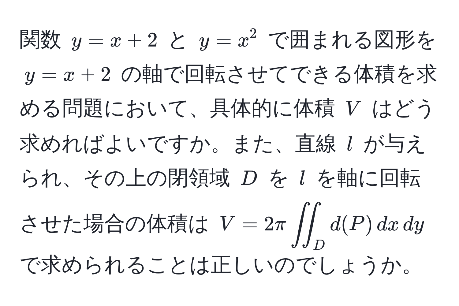 関数 $y = x + 2$ と $y = x^2$ で囲まれる図形を $y = x + 2$ の軸で回転させてできる体積を求める問題において、具体的に体積 $V$ はどう求めればよいですか。また、直線 $l$ が与えられ、その上の閉領域 $D$ を $l$ を軸に回転させた場合の体積は $V = 2π iint_D d(P) , dx , dy$ で求められることは正しいのでしょうか。