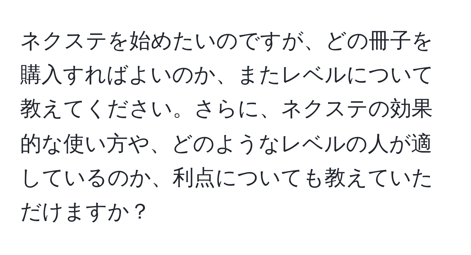 ネクステを始めたいのですが、どの冊子を購入すればよいのか、またレベルについて教えてください。さらに、ネクステの効果的な使い方や、どのようなレベルの人が適しているのか、利点についても教えていただけますか？