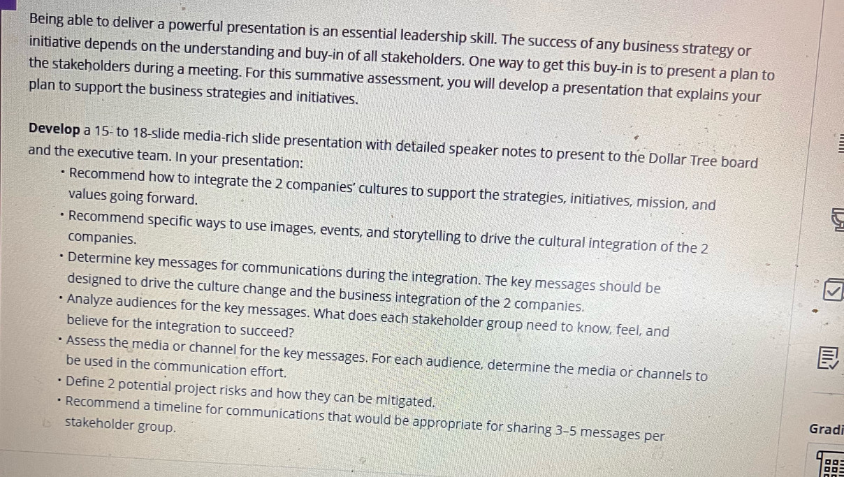 Being able to deliver a powerful presentation is an essential leadership skill. The success of any business strategy or 
initiative depends on the understanding and buy-in of all stakeholders. One way to get this buy-in is to present a plan to 
the stakeholders during a meeting. For this summative assessment, you will develop a presentation that explains your 
plan to support the business strategies and initiatives. 
Develop a 15 - to 18 -slide media-rich slide presentation with detailed speaker notes to present to the Dollar Tree board 
and the executive team. In your presentation: 
Recommend how to integrate the 2 companies’ cultures to support the strategies, initiatives, mission, and 
values going forward. 
Recommend specific ways to use images, events, and storytelling to drive the cultural integration of the 2
companies. 
Determine key messages for communications during the integration. The key messages should be 
designed to drive the culture change and the business integration of the 2 companies. 
Analyze audiences for the key messages. What does each stakeholder group need to know, feel, and 
believe for the integration to succeed? 
Assess the media or channel for the key messages. For each audience, determine the media or channels to 
be used in the communication effort. 
Define 2 potential project risks and how they can be mitigated. 
Recommend a timeline for communications that would be appropriate for sharing 3-5 messages per 
stakeholder group. 
Gradi 
□□: