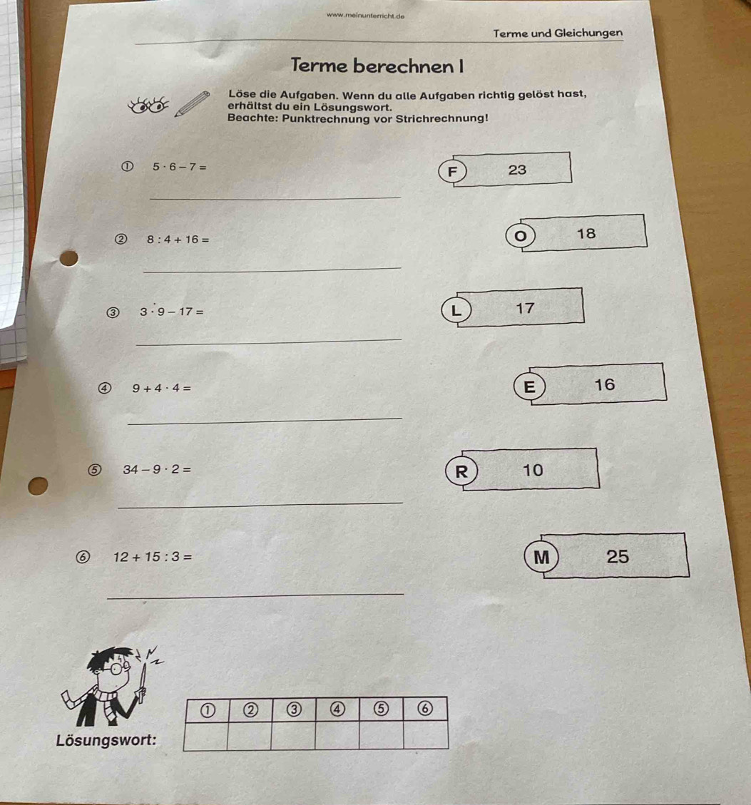 meinunterricht de
Terme und Gleichungen
Terme berechnen I
Löse die Aufgaben. Wenn du alle Aufgaben richtig gelöst hast,
erhältst du ein Lösungswort.
Beachte: Punktrechnung vor Strichrechnung!
① 5· 6-7=
F 23
_
② 8:4+16=
18
_
③ 3· 9-17=
L 17
_
④ 9+4· 4=
E 16
_
⑤ 34-9· 2=
R 10
_
⑥ 12+15:3=
M 25
_
Lösungswort: