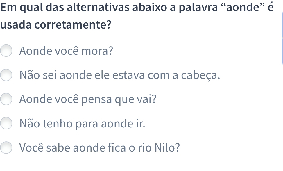 Em qual das alternativas abaixo a palavra “aonde” é
usada corretamente?
Aonde você mora?
Não sei aonde ele estava com a cabeça.
Aonde você pensa que vai?
Não tenho para aonde ir.
Você sabe aonde fica o rio Nilo?