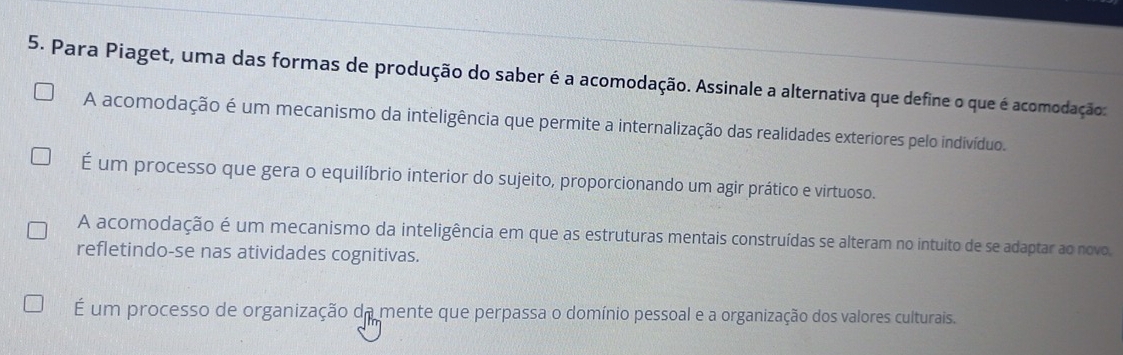 Para Piaget, uma das formas de produção do saber é a acomodação. Assinale a alternativa que define o que é acomodação:
A acomodação é um mecanismo da inteligência que permite a internalização das realidades exteriores pelo indivíduo.
É um processo que gera o equilíbrio interior do sujeito, proporcionando um agir prático e virtuoso.
A acomodação é um mecanismo da inteligência em que as estruturas mentais construídas se alteram no intuito de se adaptar ao novo.
refletindo-se nas atividades cognitivas.
É um processo de organização da mente que perpassa o domínio pessoal e a organização dos valores culturais.