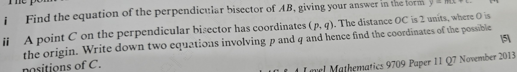 Find the equation of the perpendicular bisector of AB, giving your answer in the form y=mx+c. 
ii A point C on the perpendicular bisector has coordinates (p,q). The distance OC is 2 units, where 0 is 
5 
the origin. Write down two equations involving p and q and hence find the coordinates of the possible 
nositions of C. 
Lavel Mathematics 9709 Paper 11 Q7 November 2013