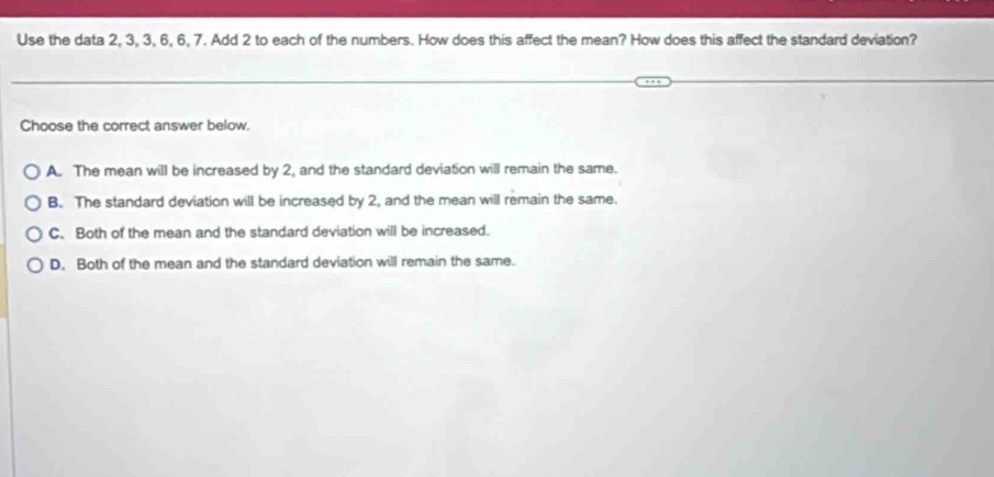 Use the data 2, 3, 3, 6, 6, 7. Add 2 to each of the numbers. How does this affect the mean? How does this affect the standard deviation?
Choose the correct answer below.
A. The mean will be increased by 2, and the standard deviation will remain the same.
B. The standard deviation will be increased by 2, and the mean will remain the same.
C. Both of the mean and the standard deviation will be increased.
D. Both of the mean and the standard deviation will remain the same.