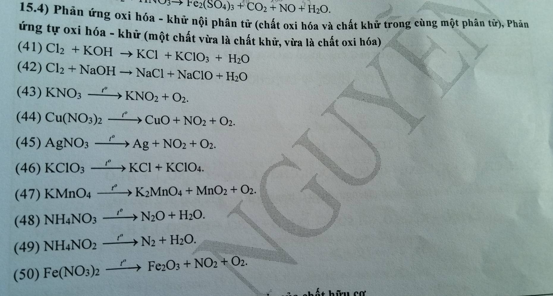 H_2O3to Fe_2(SO_4)_3+CO_2+NO+H_2O. 
15.4) Phản ứng oxi hóa - khử nội phân tử (chất oxi hóa và chất khử trong cùng một phân tử), Phản 
ứng tự oxi hóa - khử (một chất vừa là chất khử, vừa là chất oxi hóa) 
(41) Cl_2+KOHto KCl+KClO_3+H_2O
(42) Cl_2+NaOHto NaCl+NaClO+H_2O
(43) KNO_3xrightarrow I''KNO_2+O_2. 
(44) Cu(NO_3)_2xrightarrow IO+NCuO+NO_2+O_2. 
(45) AgNO_3xrightarrow '^circ Ag+NO_2+O_2. 
(46) KClO_3xrightarrow I^oKCl+KClO_4. 
(47) KMnO_4xrightarrow t°K_2MnO_4+MnO_2+O_2. 
(48) NH_4NO_3xrightarrow I°N_2O+H_2O. 
(49) NH_4NO_2xrightarrow r''N_2+H_2O. 
(50) Fe(NO_3)_2xrightarrow f'Fe_2O_3+NO_2+O_2. 
bữu cơ