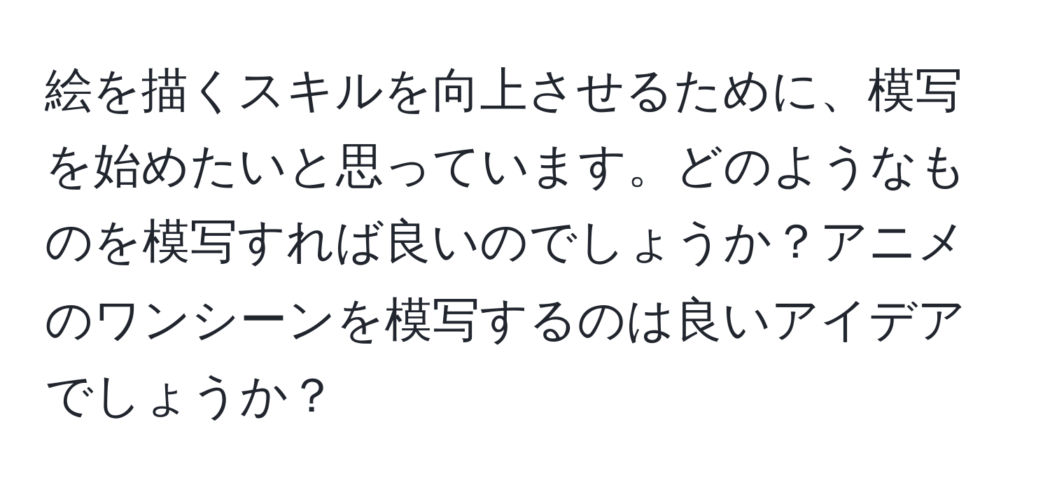 絵を描くスキルを向上させるために、模写を始めたいと思っています。どのようなものを模写すれば良いのでしょうか？アニメのワンシーンを模写するのは良いアイデアでしょうか？