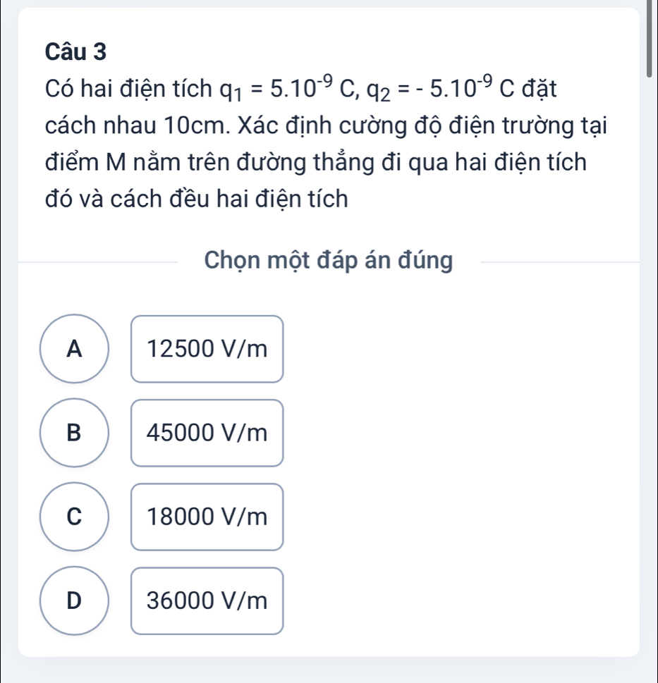 Có hai điện tích q_1=5.10^(-9)C, q_2=-5.10^(-9)C đặt
cách nhau 10cm. Xác định cường độ điện trường tại
điểm M nằm trên đường thẳng đi qua hai điện tích
đó và cách đều hai điện tích
Chọn một đáp án đúng
A 12500 V/m
B 45000 V/m
C 18000 V/m
D 36000 V/m