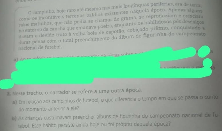 onge 
O campinho, hoje raro até mesmo nas mais longínquas periferias, era de terra, 
como os incontáveis terrenos baldios existentes naquela época. Apenas alguns 
ralos matinhos, que não podia se chamar de grama, se reproduziam e cresciam 
no entorno da cancha que emanava poeira, enquanto os habilidosos pés descalços 
davam o devido trato à velha bola de capotão, cobiçado prêmio, conquistado a 
duras penas com o total preenchimento do álbum de figurinha do campeonato 
nacional de futebol. 
a) An ce n o á nistas sobre o m 
to 
Nesse trecho, o narrador se refere a uma outra época. 
a) Em relação aos campinhos de futebol, o que diferencia o tempo em que se passa o conto 
do momento anterior a ele? 
b) As crianças costumavam preencher álbuns de figurinha do campeonato nacional de fu- 
tebol. Esse hábito persiste ainda hoje ou foi próprio daquela época?