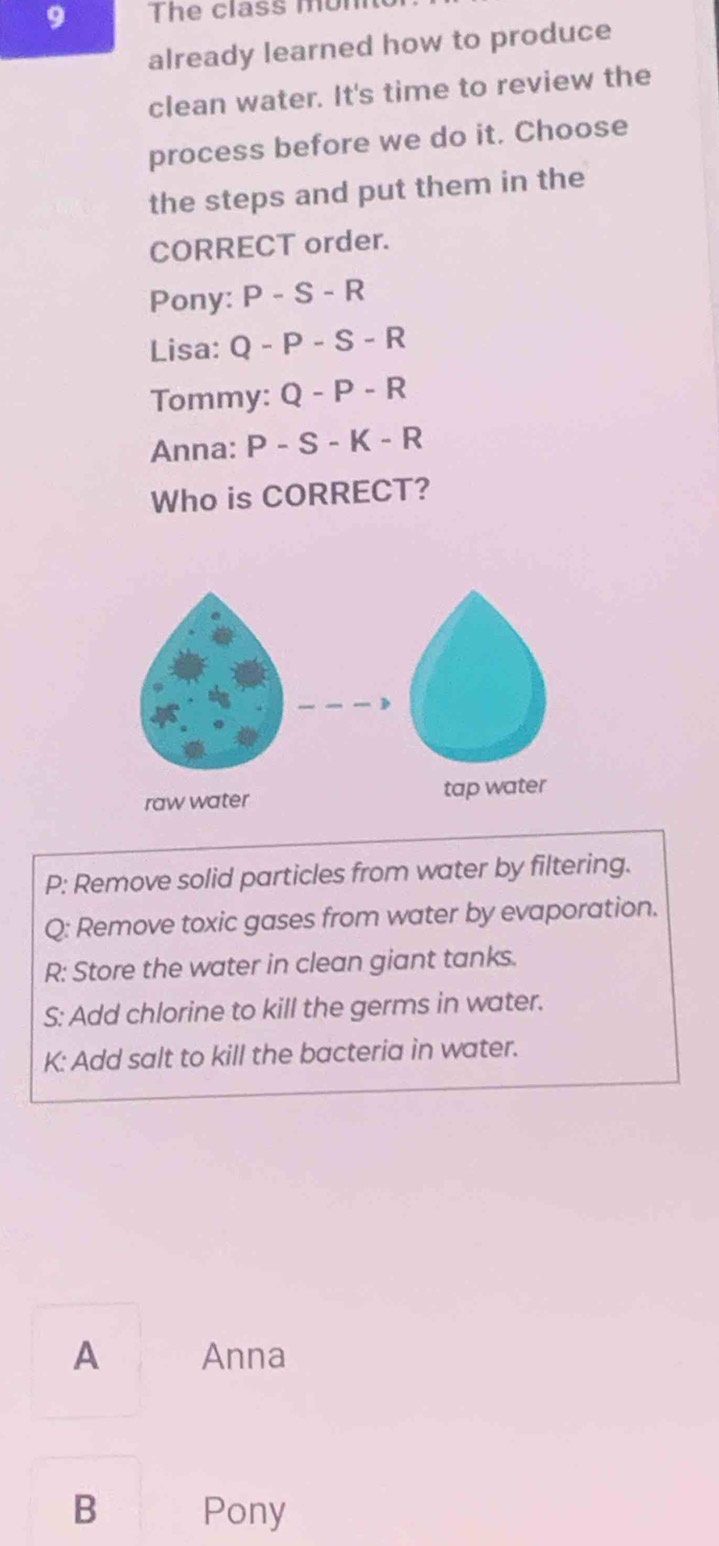 The class monn
already learned how to produce
clean water. It's time to review the
process before we do it. Choose
the steps and put them in the
CORRECT order.
Pony: P-S-R
Lisa: Q-P-S-R
Tommy: Q-P-R
Anna: P - 6-K-R
Who is CORRECT?
P: Remove solid particles from water by filtering.
Q: Remove toxic gases from water by evaporation.
R: Store the water in clean giant tanks.
S: Add chlorine to kill the germs in water.
K: Add salt to kill the bacteria in water.
A Anna
B Pony