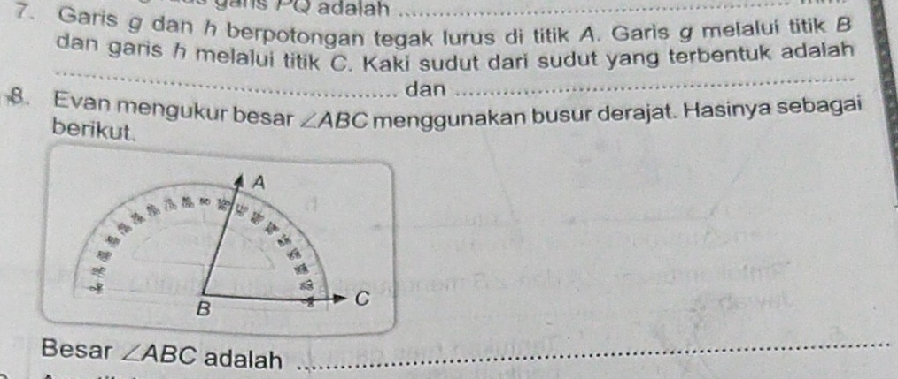 gans PQ adalah 
7. Garis g dan h berpotongan tegak lurus di titik A. Garis g melalui titik B
dan garis h melalui titik C. Kaki sudut dari sudut yang terbentuk adalah 
_ 
dan 
_ 
8. Evan mengukur besar ∠ ABC menggunakan busur derajat. Hasinya sebagai 
berikut. 
Besar ∠ ABC adalah_ 
_ 
_