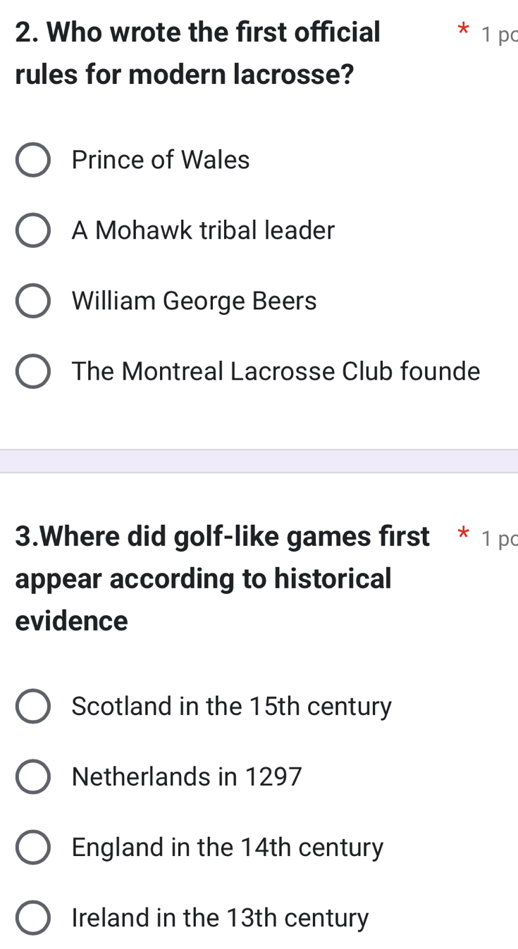 Who wrote the first official 1 pc
rules for modern lacrosse?
Prince of Wales
A Mohawk tribal leader
William George Beers
The Montreal Lacrosse Club founde
3.Where did golf-like games first * 1 pc
appear according to historical
evidence
Scotland in the 15th century
Netherlands in 1297
England in the 14th century
Ireland in the 13th century